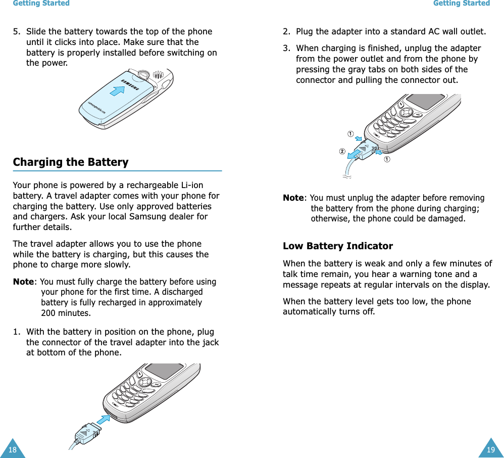 Getting Started185. Slide the battery towards the top of the phone until it clicks into place. Make sure that the battery is properly installed before switching on the power. Charging the BatteryYour phone is powered by a rechargeable Li-ion battery. A travel adapter comes with your phone for charging the battery. Use only approved batteries and chargers. Ask your local Samsung dealer for further details.The travel adapter allows you to use the phone while the battery is charging, but this causes the phone to charge more slowly. Note: You must fully charge the battery before using your phone for the first time. A discharged battery is fully recharged in approximately 200 minutes.1. With the battery in position on the phone, plug the connector of the travel adapter into the jack at bottom of the phone. Getting Started192. Plug the adapter into a standard AC wall outlet.3. When charging is finished, unplug the adapter from the power outlet and from the phone by pressing the gray tabs on both sides of the connector and pulling the connector out.Note: You must unplug the adapter before removing the battery from the phone during charging; otherwise, the phone could be damaged.Low Battery IndicatorWhen the battery is weak and only a few minutes of talk time remain, you hear a warning tone and a message repeats at regular intervals on the display. When the battery level gets too low, the phone automatically turns off.