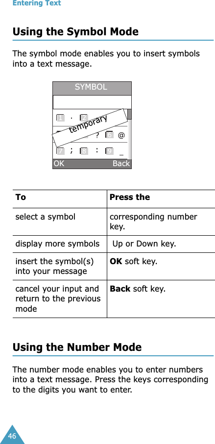 Entering Text46Using the Symbol ModeThe symbol mode enables you to insert symbols into a text message.  Using the Number ModeThe number mode enables you to enter numbers into a text message. Press the keys corresponding to the digits you want to enter.To  Press the select a symbol corresponding number key.display more symbols  Up or Down key. insert the symbol(s) into your messageOK soft key.cancel your input and return to the previous modeBack soft key.1 2 34 5 67 8 9;:SYMBOLtemporaryOK                   Back