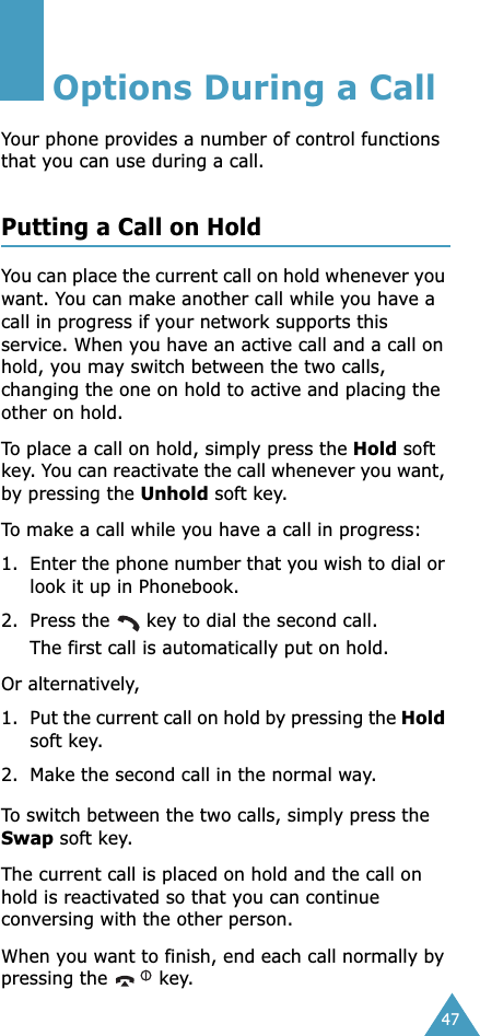 47Options During a CallYour phone provides a number of control functions that you can use during a call. Putting a Call on HoldYou can place the current call on hold whenever you want. You can make another call while you have a call in progress if your network supports this service. When you have an active call and a call on hold, you may switch between the two calls, changing the one on hold to active and placing the other on hold. To place a call on hold, simply press the Hold soft key. You can reactivate the call whenever you want, by pressing the Unhold soft key.To make a call while you have a call in progress:1. Enter the phone number that you wish to dial or look it up in Phonebook.2. Press the   key to dial the second call. The first call is automatically put on hold.Or alternatively, 1. Put the current call on hold by pressing the Hold soft key.2. Make the second call in the normal way.To switch between the two calls, simply press the Swap soft key.The current call is placed on hold and the call on hold is reactivated so that you can continue conversing with the other person.When you want to finish, end each call normally by pressing the   key.