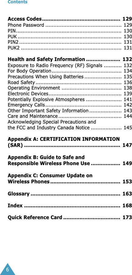  Contents 6 Access Codes................................................  129 Phone Password ............................................... 129PIN................................................................. 130PUK ................................................................ 130PIN2 ...............................................................  131PUK2 .............................................................. 131 Health and Safety Information .....................  132 Exposure to Radio Frequency (RF) Signals ........... 132For Body Operation........................................... 134Precautions When Using Batteries ....................... 135Road Safety ..................................................... 136Operating Environment ..................................... 138Electronic Devices............................................. 139Potentially Explosive Atmospheres ...................... 141Emergency Calls............................................... 142Other Important Safety Information .................... 143Care and Maintenance ....................................... 144Acknowledging Special Precautions and the FCC and Industry Canada Notice ................... 145 Appendix A: CERTIFICATION INFORMATION (SAR) ...........................................................  147Appendix B: Guide to Safe and Responsible Wireless Phone Use ..................  149Appendix C: Consumer Update on Wireless Phones ...........................................  153Glossary .......................................................  163Index ...........................................................  168Quick Reference Card ...................................  173