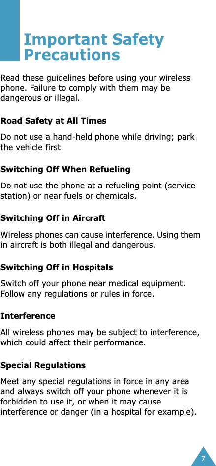  7 Important Safety Precautions Read these guidelines before using your wireless phone. Failure to comply with them may be dangerous or illegal. Road Safety at All Times Do not use a hand-held phone while driving; park the vehicle first.  Switching Off When Refueling Do not use the phone at a refueling point (service station) or near fuels or chemicals. Switching Off in Aircraft Wireless phones can cause interference. Using them in aircraft is both illegal and dangerous. Switching Off in Hospitals Switch off your phone near medical equipment. Follow any regulations or rules in force. Interference All wireless phones may be subject to interference, which could affect their performance. Special Regulations Meet any special regulations in force in any area and always switch off your phone whenever it is forbidden to use it, or when it may cause interference or danger (in a hospital for example).