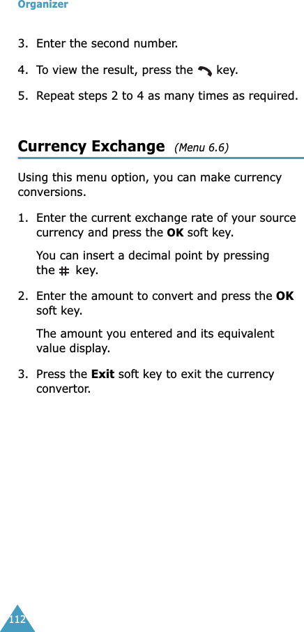 Organizer1123. Enter the second number.4. To view the result, press the   key.5. Repeat steps 2 to 4 as many times as required.Currency Exchange  (Menu 6.6) Using this menu option, you can make currency conversions.1. Enter the current exchange rate of your source currency and press the OK soft key.You can insert a decimal point by pressing the  key.2. Enter the amount to convert and press the OK soft key.The amount you entered and its equivalent value display.3. Press the Exit soft key to exit the currency convertor.