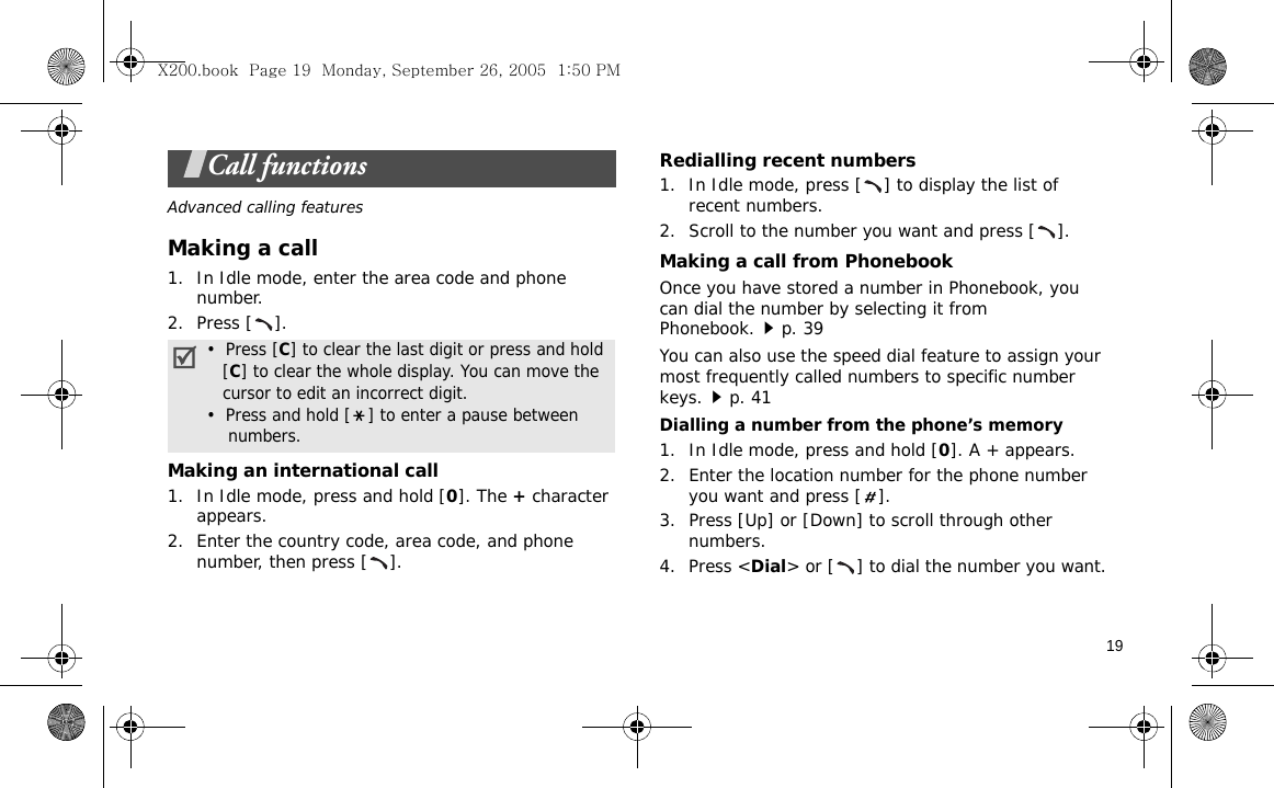19Call functionsAdvanced calling featuresMaking a call1. In Idle mode, enter the area code and phone number.2. Press [ ].Making an international call1. In Idle mode, press and hold [0]. The + character appears.2. Enter the country code, area code, and phone number, then press [ ].Redialling recent numbers1. In Idle mode, press [ ] to display the list of recent numbers.2. Scroll to the number you want and press [ ].Making a call from PhonebookOnce you have stored a number in Phonebook, you can dial the number by selecting it from Phonebook.p. 39You can also use the speed dial feature to assign your most frequently called numbers to specific number keys.p. 41Dialling a number from the phone’s memory1. In Idle mode, press and hold [0]. A + appears.2. Enter the location number for the phone number you want and press [ ].3. Press [Up] or [Down] to scroll through other numbers.4. Press &lt;Dial&gt; or [ ] to dial the number you want.•  Press [C] to clear the last digit or press and hold   [C] to clear the whole display. You can move the   cursor to edit an incorrect digit.•  Press and hold [ ] to enter a pause between    numbers.X200.book  Page 19  Monday, September 26, 2005  1:50 PM