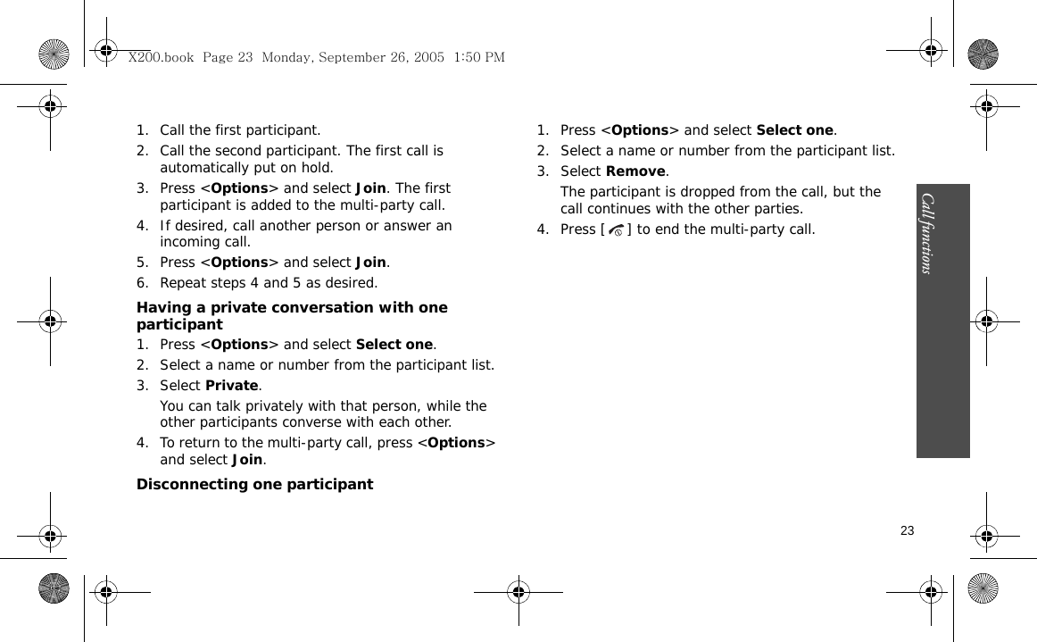 Call functions    231. Call the first participant.2. Call the second participant. The first call is automatically put on hold.3. Press &lt;Options&gt; and select Join. The first participant is added to the multi-party call.4. If desired, call another person or answer an incoming call.5. Press &lt;Options&gt; and select Join.6. Repeat steps 4 and 5 as desired.Having a private conversation with one participant1. Press &lt;Options&gt; and select Select one. 2. Select a name or number from the participant list.3. Select Private.You can talk privately with that person, while the other participants converse with each other.4. To return to the multi-party call, press &lt;Options&gt; and select Join. Disconnecting one participant1. Press &lt;Options&gt; and select Select one. 2. Select a name or number from the participant list.3. Select Remove. The participant is dropped from the call, but the call continues with the other parties.4. Press [ ] to end the multi-party call.X200.book  Page 23  Monday, September 26, 2005  1:50 PM