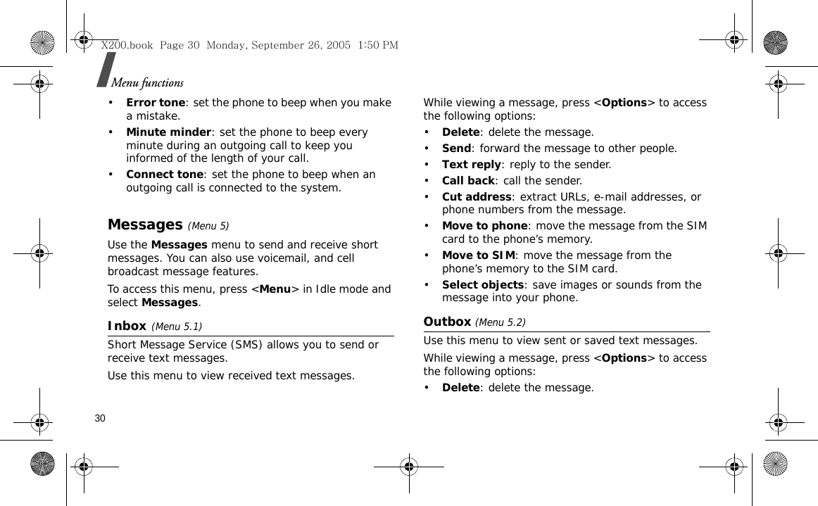 30Menu functions•Error tone: set the phone to beep when you make a mistake.•Minute minder: set the phone to beep every minute during an outgoing call to keep you informed of the length of your call.•Connect tone: set the phone to beep when an outgoing call is connected to the system.Messages(Menu 5)Use the Messages menu to send and receive short messages. You can also use voicemail, and cell broadcast message features.To access this menu, press &lt;Menu&gt; in Idle mode and select Messages.Inbox(Menu 5.1)Short Message Service (SMS) allows you to send or receive text messages. Use this menu to view received text messages.While viewing a message, press &lt;Options&gt; to access the following options:•Delete: delete the message.•Send: forward the message to other people.•Text reply: reply to the sender. •Call back: call the sender.•Cut address: extract URLs, e-mail addresses, or phone numbers from the message.•Move to phone: move the message from the SIM card to the phone’s memory.•Move to SIM: move the message from the phone’s memory to the SIM card.•Select objects: save images or sounds from the message into your phone.Outbox (Menu 5.2)Use this menu to view sent or saved text messages.While viewing a message, press &lt;Options&gt; to access the following options: •Delete: delete the message.X200.book  Page 30  Monday, September 26, 2005  1:50 PM