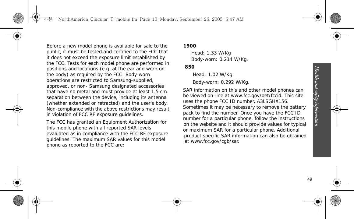 Health and safety information    49Before a new model phone is available for sale to the public, it must be tested and certified to the FCC that it does not exceed the exposure limit established by the FCC. Tests for each model phone are performed in positions and locations (e.g. at the ear and worn on the body) as required by the FCC. Body-worn operations are restricted to Samsung-supplied, approved, or non- Samsung designated accessories that have no metal and must provide at least 1.5 cm separation between the device, including its antenna (whether extended or retracted) and the user&apos;s body. Non-compliance with the above restrictions may result in violation of FCC RF exposure guidelines.The FCC has granted an Equipment Authorization for this mobile phone with all reported SAR levels evaluated as in compliance with the FCC RF exposure guidelines. The maximum SAR values for this model phone as reported to the FCC are:            1900  Head: 1.33 W/KgBody-worn: 0.214 W/Kg. 850           Head: 1.02 W/Kg                   Body-worn: 0.292 W/Kg.               SAR information on this and other model phones can                be viewed on-line at www.fcc.gov/oet/fccid. This site                 uses the phone FCC ID number, A3LSGHX156.                  Sometimes it may be necessary to remove the battery                pack to find the number. Once you have the FCC ID                number for a particular phone, follow the instructions                 on the website and it should provide values for typical                or maximum SAR for a particular phone. Additional                 product specific SAR information can also be obtained                 at www.fcc.gov/cgb/sar.사본 - NorthAmerica_Cingular_T-mobile.fm  Page 10  Monday, September 26, 2005  6:47 AM