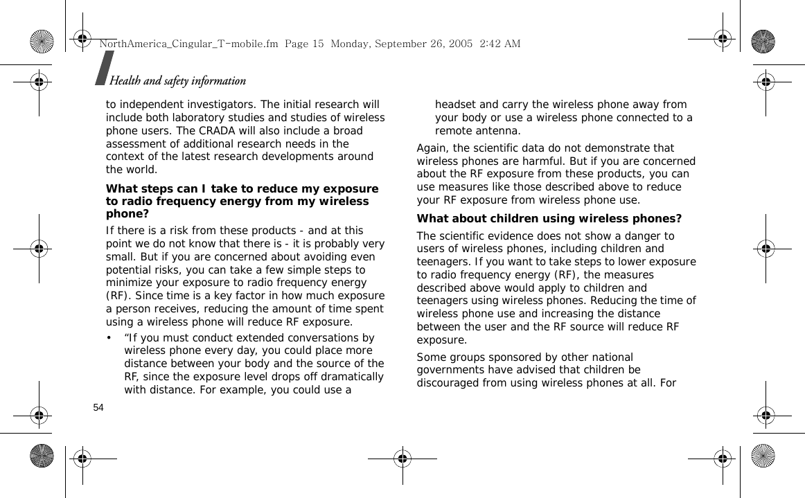 54Health and safety informationto independent investigators. The initial research will include both laboratory studies and studies of wireless phone users. The CRADA will also include a broad assessment of additional research needs in the context of the latest research developments around the world.What steps can I take to reduce my exposure to radio frequency energy from my wireless phone?If there is a risk from these products - and at this point we do not know that there is - it is probably very small. But if you are concerned about avoiding even potential risks, you can take a few simple steps to minimize your exposure to radio frequency energy (RF). Since time is a key factor in how much exposure a person receives, reducing the amount of time spent using a wireless phone will reduce RF exposure.• “If you must conduct extended conversations by wireless phone every day, you could place more distance between your body and the source of the RF, since the exposure level drops off dramatically with distance. For example, you could use a headset and carry the wireless phone away from your body or use a wireless phone connected to a remote antenna.Again, the scientific data do not demonstrate that wireless phones are harmful. But if you are concerned about the RF exposure from these products, you can use measures like those described above to reduce your RF exposure from wireless phone use.What about children using wireless phones?The scientific evidence does not show a danger to users of wireless phones, including children and teenagers. If you want to take steps to lower exposure to radio frequency energy (RF), the measures described above would apply to children and teenagers using wireless phones. Reducing the time of wireless phone use and increasing the distance between the user and the RF source will reduce RF exposure.Some groups sponsored by other national governments have advised that children be discouraged from using wireless phones at all. For NorthAmerica_Cingular_T-mobile.fm  Page 15  Monday, September 26, 2005  2:42 AM