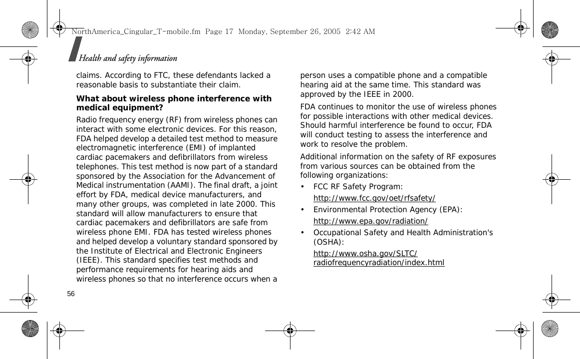 56Health and safety informationclaims. According to FTC, these defendants lacked a reasonable basis to substantiate their claim.What about wireless phone interference with medical equipment?Radio frequency energy (RF) from wireless phones can interact with some electronic devices. For this reason, FDA helped develop a detailed test method to measure electromagnetic interference (EMI) of implanted cardiac pacemakers and defibrillators from wireless telephones. This test method is now part of a standard sponsored by the Association for the Advancement of Medical instrumentation (AAMI). The final draft, a joint effort by FDA, medical device manufacturers, and many other groups, was completed in late 2000. This standard will allow manufacturers to ensure that cardiac pacemakers and defibrillators are safe from wireless phone EMI. FDA has tested wireless phones and helped develop a voluntary standard sponsored by the Institute of Electrical and Electronic Engineers (IEEE). This standard specifies test methods and performance requirements for hearing aids and wireless phones so that no interference occurs when a person uses a compatible phone and a compatible hearing aid at the same time. This standard was approved by the IEEE in 2000.FDA continues to monitor the use of wireless phones for possible interactions with other medical devices. Should harmful interference be found to occur, FDA will conduct testing to assess the interference and work to resolve the problem.Additional information on the safety of RF exposures from various sources can be obtained from the following organizations:• FCC RF Safety Program:http://www.fcc.gov/oet/rfsafety/• Environmental Protection Agency (EPA):http://www.epa.gov/radiation/• Occupational Safety and Health Administration&apos;s (OSHA): http://www.osha.gov/SLTC/radiofrequencyradiation/index.htmlNorthAmerica_Cingular_T-mobile.fm  Page 17  Monday, September 26, 2005  2:42 AM