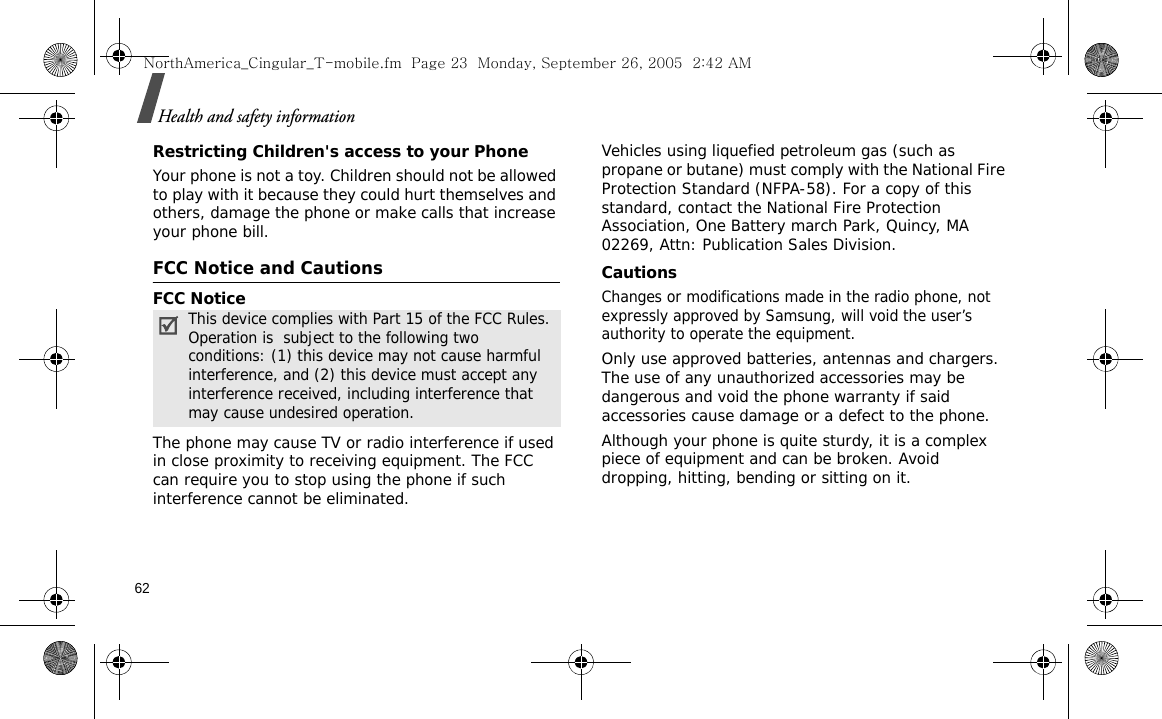 62Health and safety informationRestricting Children&apos;s access to your PhoneYour phone is not a toy. Children should not be allowed to play with it because they could hurt themselves and others, damage the phone or make calls that increase your phone bill.FCC Notice and CautionsFCC NoticeThe phone may cause TV or radio interference if used in close proximity to receiving equipment. The FCC can require you to stop using the phone if such interference cannot be eliminated.Vehicles using liquefied petroleum gas (such as propane or butane) must comply with the National Fire Protection Standard (NFPA-58). For a copy of this standard, contact the National Fire Protection Association, One Battery march Park, Quincy, MA 02269, Attn: Publication Sales Division.CautionsChanges or modifications made in the radio phone, not expressly approved by Samsung, will void the user’s authority to operate the equipment.Only use approved batteries, antennas and chargers. The use of any unauthorized accessories may be dangerous and void the phone warranty if said accessories cause damage or a defect to the phone.Although your phone is quite sturdy, it is a complex piece of equipment and can be broken. Avoid dropping, hitting, bending or sitting on it.This device complies with Part 15 of the FCC Rules. Operation is  subject to the following two conditions: (1) this device may not cause harmful interference, and (2) this device must accept any interference received, including interference that may cause undesired operation.NorthAmerica_Cingular_T-mobile.fm  Page 23  Monday, September 26, 2005  2:42 AM