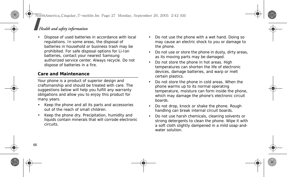 66Health and safety information• Dispose of used batteries in accordance with local regulations. In some areas, the disposal of batteries in household or business trash may be prohibited. For safe disposal options for Li-Ion batteries, contact your nearest Samsung authorized service center. Always recycle. Do not dispose of batteries in a fire.Care and MaintenanceYour phone is a product of superior design and craftsmanship and should be treated with care. The suggestions below will help you fulfill any warranty obligations and allow you to enjoy this product for many years.• Keep the phone and all its parts and accessories out of the reach of small children.• Keep the phone dry. Precipitation, humidity and liquids contain minerals that will corrode electronic circuits.• Do not use the phone with a wet hand. Doing so may cause an electric shock to you or damage to the phone.• Do not use or store the phone in dusty, dirty areas, as its moving parts may be damaged.• Do not store the phone in hot areas. High temperatures can shorten the life of electronic devices, damage batteries, and warp or melt certain plastics.• Do not store the phone in cold areas. When the phone warms up to its normal operating temperature, moisture can form inside the phone, which may damage the phone&apos;s electronic circuit boards.• Do not drop, knock or shake the phone. Rough handling can break internal circuit boards.• Do not use harsh chemicals, cleaning solvents or strong detergents to clean the phone. Wipe it with a soft cloth slightly dampened in a mild soap-and-water solution.NorthAmerica_Cingular_T-mobile.fm  Page 27  Monday, September 26, 2005  2:42 AM