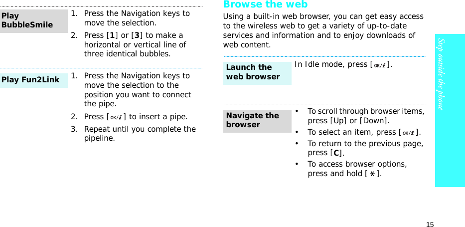 15Step outside the phoneBrowse the webUsing a built-in web browser, you can get easy access to the wireless web to get a variety of up-to-date services and information and to enjoy downloads of web content.1. Press the Navigation keys to move the selection.2. Press [1] or [3] to make a horizontal or vertical line of three identical bubbles.1. Press the Navigation keys to move the selection to the position you want to connect the pipe.2. Press [ ] to insert a pipe.3. Repeat until you complete the pipeline.Play BubbleSmilePlay Fun2LinkIn Idle mode, press [ ].• To scroll through browser items, press [Up] or [Down]. • To select an item, press [ ].• To return to the previous page, press [C].• To access browser options, press and hold [ ].Launch the web browserNavigate the browser