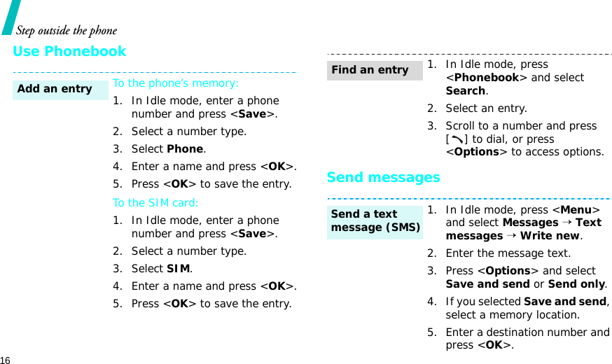 16Step outside the phoneUse PhonebookSend messagesTo the phone’s memory:1. In Idle mode, enter a phone number and press &lt;Save&gt;.2. Select a number type. 3. Select Phone.4. Enter a name and press &lt;OK&gt;.5. Press &lt;OK&gt; to save the entry.To the SIM card:1. In Idle mode, enter a phone number and press &lt;Save&gt;.2. Select a number type. 3. Select SIM.4. Enter a name and press &lt;OK&gt;.5. Press &lt;OK&gt; to save the entry.Add an entry1. In Idle mode, press &lt;Phonebook&gt; and select Search.2. Select an entry.3. Scroll to a number and press [ ] to dial, or press &lt;Options&gt; to access options.1. In Idle mode, press &lt;Menu&gt; and select Messages → Text messages → Write new.2. Enter the message text.3. Press &lt;Options&gt; and select Save and send or Send only.4. If you selected Save and send, select a memory location.5. Enter a destination number and press &lt;OK&gt;.Find an entrySend a text message (SMS)
