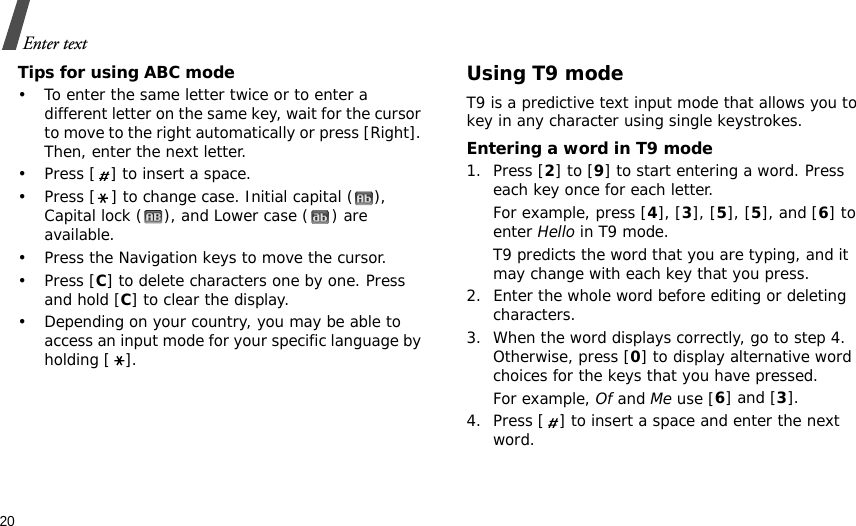 20Enter textTips for using ABC mode• To enter the same letter twice or to enter a different letter on the same key, wait for the cursor to move to the right automatically or press [Right]. Then, enter the next letter.• Press [ ] to insert a space.• Press [ ] to change case. Initial capital ( ), Capital lock ( ), and Lower case ( ) are available.• Press the Navigation keys to move the cursor. •Press [C] to delete characters one by one. Press and hold [C] to clear the display.• Depending on your country, you may be able to access an input mode for your specific language by holding [ ].Using T9 modeT9 is a predictive text input mode that allows you to key in any character using single keystrokes.Entering a word in T9 mode1. Press [2] to [9] to start entering a word. Press each key once for each letter. For example, press [4], [3], [5], [5], and [6] to enter Hello in T9 mode. T9 predicts the word that you are typing, and it may change with each key that you press.2. Enter the whole word before editing or deleting characters.3. When the word displays correctly, go to step 4. Otherwise, press [0] to display alternative word choices for the keys that you have pressed. For example, Of and Me use [6] and [3].4. Press [ ] to insert a space and enter the next word.