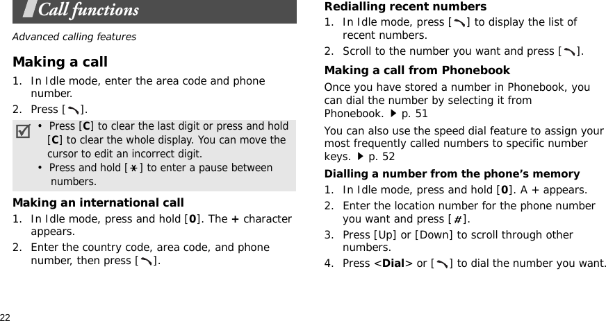 22Call functionsAdvanced calling featuresMaking a call1. In Idle mode, enter the area code and phone number.2. Press [ ].Making an international call1. In Idle mode, press and hold [0]. The + character appears.2. Enter the country code, area code, and phone number, then press [ ].Redialling recent numbers1. In Idle mode, press [ ] to display the list of recent numbers.2. Scroll to the number you want and press [ ].Making a call from PhonebookOnce you have stored a number in Phonebook, you can dial the number by selecting it from Phonebook.p. 51You can also use the speed dial feature to assign your most frequently called numbers to specific number keys.p. 52Dialling a number from the phone’s memory1. In Idle mode, press and hold [0]. A + appears.2. Enter the location number for the phone number you want and press [ ].3. Press [Up] or [Down] to scroll through other numbers.4. Press &lt;Dial&gt; or [ ] to dial the number you want.•  Press [C] to clear the last digit or press and hold   [C] to clear the whole display. You can move the   cursor to edit an incorrect digit.•  Press and hold [ ] to enter a pause between    numbers.