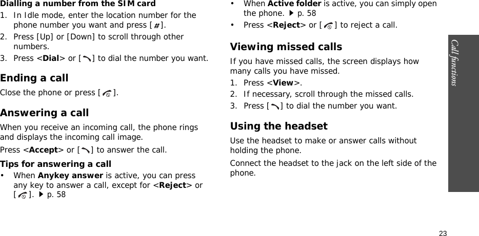 Call functions    23Dialling a number from the SIM card1. In Idle mode, enter the location number for the phone number you want and press [ ].2. Press [Up] or [Down] to scroll through other numbers.3. Press &lt;Dial&gt; or [ ] to dial the number you want.Ending a callClose the phone or press [ ].Answering a callWhen you receive an incoming call, the phone rings and displays the incoming call image. Press &lt;Accept&gt; or [ ] to answer the call.Tips for answering a call• When Anykey answer is active, you can press any key to answer a call, except for &lt;Reject&gt; or [].p. 58• When Active folder is active, you can simply open the phone.p. 58• Press &lt;Reject&gt; or [ ] to reject a call. Viewing missed callsIf you have missed calls, the screen displays how many calls you have missed.1. Press &lt;View&gt;.2. If necessary, scroll through the missed calls.3. Press [ ] to dial the number you want.Using the headsetUse the headset to make or answer calls without holding the phone. Connect the headset to the jack on the left side of the phone. 