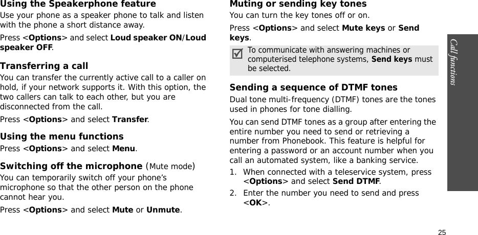 Call functions    25Using the Speakerphone featureUse your phone as a speaker phone to talk and listen with the phone a short distance away.Press &lt;Options&gt; and select Loud speaker ON/Loud speaker OFF.Transferring a callYou can transfer the currently active call to a caller on hold, if your network supports it. With this option, the two callers can talk to each other, but you are disconnected from the call. Press &lt;Options&gt; and select Transfer.Using the menu functionsPress &lt;Options&gt; and select Menu.Switching off the microphone (Mute mode)You can temporarily switch off your phone’s microphone so that the other person on the phone cannot hear you.Press &lt;Options&gt; and select Mute or Unmute.Muting or sending key tonesYou can turn the key tones off or on.Press &lt;Options&gt; and select Mute keys or Send keys.Sending a sequence of DTMF tonesDual tone multi-frequency (DTMF) tones are the tones used in phones for tone dialling.You can send DTMF tones as a group after entering the entire number you need to send or retrieving a number from Phonebook. This feature is helpful for entering a password or an account number when you call an automated system, like a banking service.1. When connected with a teleservice system, press &lt;Options&gt; and select Send DTMF.2. Enter the number you need to send and press &lt;OK&gt;.To communicate with answering machines or computerised telephone systems, Send keys must be selected.
