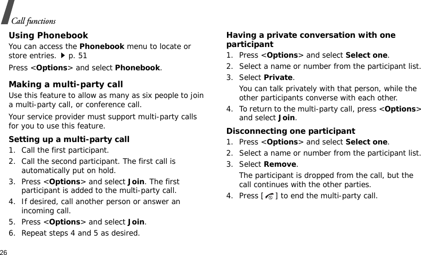 26Call functionsUsing PhonebookYou can access the Phonebook menu to locate or store entries.p. 51Press &lt;Options&gt; and select Phonebook.Making a multi-party call Use this feature to allow as many as six people to join a multi-party call, or conference call.Your service provider must support multi-party calls for you to use this feature.Setting up a multi-party call1. Call the first participant.2. Call the second participant. The first call is automatically put on hold.3. Press &lt;Options&gt; and select Join. The first participant is added to the multi-party call.4. If desired, call another person or answer an incoming call.5. Press &lt;Options&gt; and select Join.6. Repeat steps 4 and 5 as desired.Having a private conversation with one participant1. Press &lt;Options&gt; and select Select one. 2. Select a name or number from the participant list.3. Select Private.You can talk privately with that person, while the other participants converse with each other.4. To return to the multi-party call, press &lt;Options&gt; and select Join. Disconnecting one participant1. Press &lt;Options&gt; and select Select one. 2. Select a name or number from the participant list.3. Select Remove. The participant is dropped from the call, but the call continues with the other parties.4. Press [ ] to end the multi-party call.