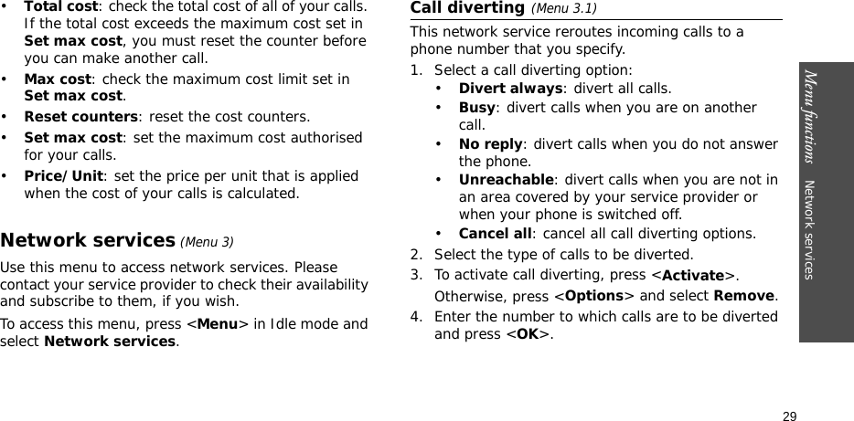 Menu functions    Network services 29•Total cost: check the total cost of all of your calls. If the total cost exceeds the maximum cost set in Set max cost, you must reset the counter before you can make another call.•Max cost: check the maximum cost limit set in Set max cost.•Reset counters: reset the cost counters. •Set max cost: set the maximum cost authorised for your calls. •Price/Unit: set the price per unit that is applied when the cost of your calls is calculated. Network services (Menu 3)Use this menu to access network services. Please contact your service provider to check their availability and subscribe to them, if you wish.To access this menu, press &lt;Menu&gt; in Idle mode and select Network services.Call diverting(Menu 3.1)This network service reroutes incoming calls to a phone number that you specify.1. Select a call diverting option:•Divert always: divert all calls.•Busy: divert calls when you are on another call.•No reply: divert calls when you do not answer the phone.•Unreachable: divert calls when you are not in an area covered by your service provider or when your phone is switched off.•Cancel all: cancel all call diverting options.2. Select the type of calls to be diverted.3. To activate call diverting, press &lt;Activate&gt;. Otherwise, press &lt;Options&gt; and select Remove.4. Enter the number to which calls are to be diverted and press &lt;OK&gt;.