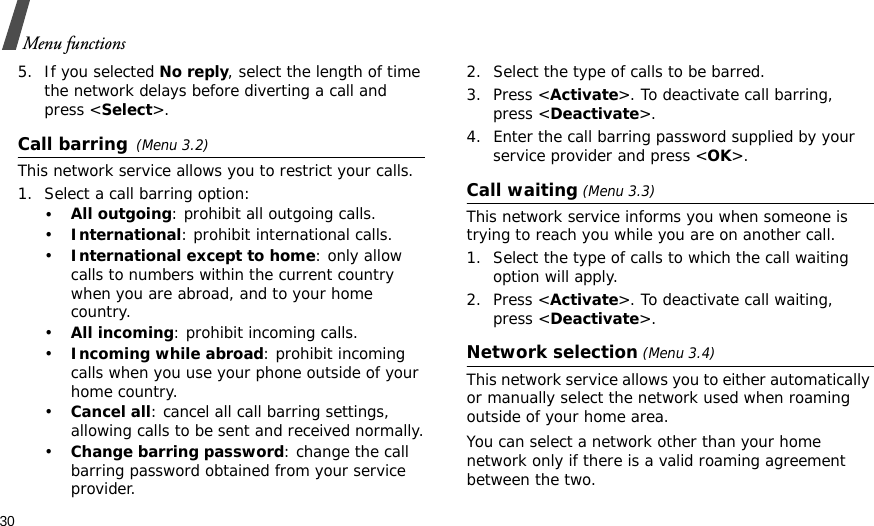 30Menu functions5. If you selected No reply, select the length of time the network delays before diverting a call and press &lt;Select&gt;.Call barring(Menu 3.2)This network service allows you to restrict your calls.1. Select a call barring option:•All outgoing: prohibit all outgoing calls.•International: prohibit international calls.•International except to home: only allow calls to numbers within the current country when you are abroad, and to your home country.•All incoming: prohibit incoming calls.•Incoming while abroad: prohibit incoming calls when you use your phone outside of your home country.•Cancel all: cancel all call barring settings, allowing calls to be sent and received normally.•Change barring password: change the call barring password obtained from your service provider.2. Select the type of calls to be barred. 3. Press &lt;Activate&gt;. To deactivate call barring, press &lt;Deactivate&gt;.4. Enter the call barring password supplied by your service provider and press &lt;OK&gt;.Call waiting (Menu 3.3)This network service informs you when someone is trying to reach you while you are on another call.1. Select the type of calls to which the call waiting option will apply.2. Press &lt;Activate&gt;. To deactivate call waiting, press &lt;Deactivate&gt;. Network selection (Menu 3.4)This network service allows you to either automatically or manually select the network used when roaming outside of your home area. You can select a network other than your home network only if there is a valid roaming agreement between the two.