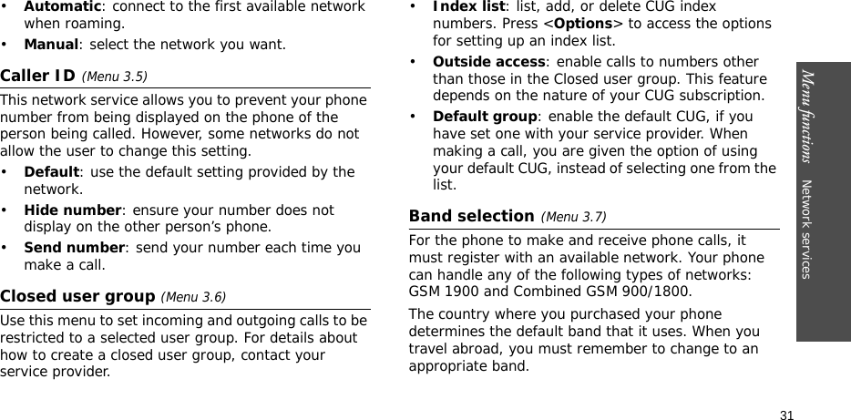 Menu functions    Network services 31•Automatic: connect to the first available network when roaming.•Manual: select the network you want.Caller ID(Menu 3.5)This network service allows you to prevent your phone number from being displayed on the phone of the person being called. However, some networks do not allow the user to change this setting.•Default: use the default setting provided by the network.•Hide number: ensure your number does not display on the other person’s phone.•Send number: send your number each time you make a call.Closed user group (Menu 3.6)Use this menu to set incoming and outgoing calls to be restricted to a selected user group. For details about how to create a closed user group, contact your service provider.•Index list: list, add, or delete CUG index numbers. Press &lt;Options&gt; to access the options for setting up an index list.•Outside access: enable calls to numbers other than those in the Closed user group. This feature depends on the nature of your CUG subscription. •Default group: enable the default CUG, if you have set one with your service provider. When making a call, you are given the option of using your default CUG, instead of selecting one from the list.Band selection(Menu 3.7)For the phone to make and receive phone calls, it must register with an available network. Your phone can handle any of the following types of networks: GSM 1900 and Combined GSM 900/1800.The country where you purchased your phone determines the default band that it uses. When you travel abroad, you must remember to change to an appropriate band. 