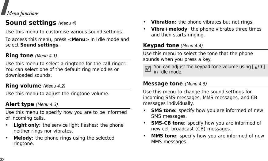32Menu functionsSound settings(Menu 4)Use this menu to customise various sound settings.To access this menu, press &lt;Menu&gt; in Idle mode and select Sound settings.Ring tone (Menu 4.1)Use this menu to select a ringtone for the call ringer. You can select one of the default ring melodies or downloaded sounds.Ring volume (Menu 4.2)Use this menu to adjust the ringtone volume.Alert type (Menu 4.3)Use this menu to specify how you are to be informed of incoming calls.•Light only: the service light flashes; the phone neither rings nor vibrates.•Melody: the phone rings using the selected ringtone.•Vibration: the phone vibrates but not rings.•Vibra+melody: the phone vibrates three times and then starts ringing.Keypad tone (Menu 4.4)Use this menu to select the tone that the phone sounds when you press a key.Message tone(Menu 4.5) Use this menu to change the sound settings for incoming SMS messages, MMS messages, and CB messages individually. •SMS tone: specify how you are informed of new SMS messages.•SMS-CB tone: specify how you are informed of new cell broadcast (CB) messages.•MMS tone: specify how you are informed of new MMS messages.You can adjust the keypad tone volume using [/] in Idle mode.