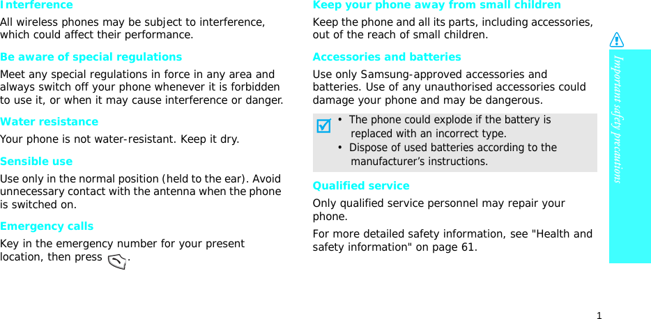 Important safety precautions1InterferenceAll wireless phones may be subject to interference, which could affect their performance.Be aware of special regulationsMeet any special regulations in force in any area and always switch off your phone whenever it is forbidden to use it, or when it may cause interference or danger.Water resistanceYour phone is not water-resistant. Keep it dry. Sensible useUse only in the normal position (held to the ear). Avoid unnecessary contact with the antenna when the phone is switched on.Emergency callsKey in the emergency number for your present location, then press  .Keep your phone away from small children Keep the phone and all its parts, including accessories, out of the reach of small children.Accessories and batteriesUse only Samsung-approved accessories and batteries. Use of any unauthorised accessories could damage your phone and may be dangerous.Qualified serviceOnly qualified service personnel may repair your phone.For more detailed safety information, see &quot;Health and safety information&quot; on page 61.•  The phone could explode if the battery is    replaced with an incorrect type.•  Dispose of used batteries according to the    manufacturer’s instructions.