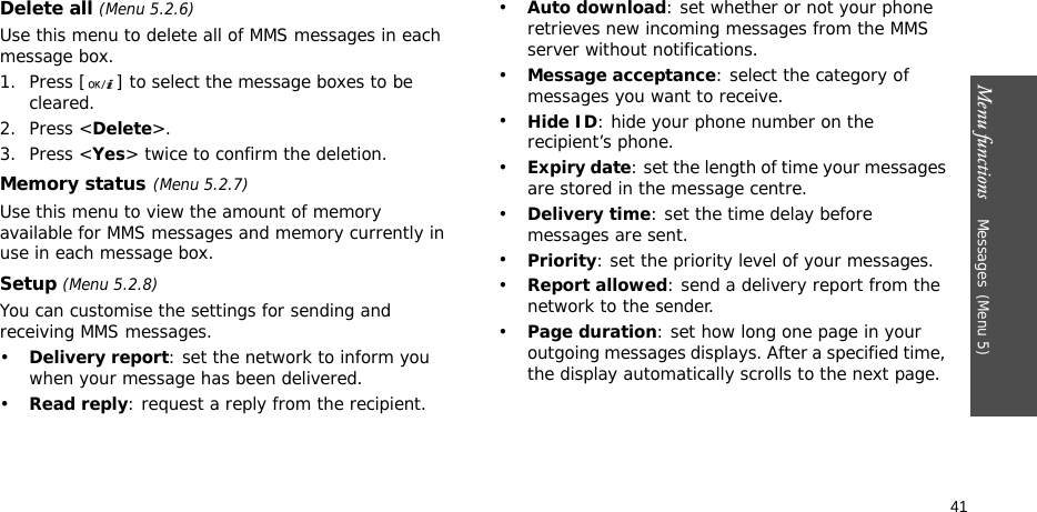 Menu functions    Messages(Menu 5)41Delete all (Menu 5.2.6)Use this menu to delete all of MMS messages in each message box.1. Press [ ] to select the message boxes to be cleared.2. Press &lt;Delete&gt;.3. Press &lt;Yes&gt; twice to confirm the deletion.Memory status(Menu 5.2.7)Use this menu to view the amount of memory available for MMS messages and memory currently in use in each message box.Setup (Menu 5.2.8)You can customise the settings for sending and receiving MMS messages.•Delivery report: set the network to inform you when your message has been delivered. •Read reply: request a reply from the recipient.•Auto download: set whether or not your phone retrieves new incoming messages from the MMS server without notifications.•Message acceptance: select the category of messages you want to receive.•Hide ID: hide your phone number on the recipient’s phone.•Expiry date: set the length of time your messages are stored in the message centre.•Delivery time: set the time delay before messages are sent.•Priority: set the priority level of your messages.•Report allowed: send a delivery report from the network to the sender.•Page duration: set how long one page in your outgoing messages displays. After a specified time, the display automatically scrolls to the next page.