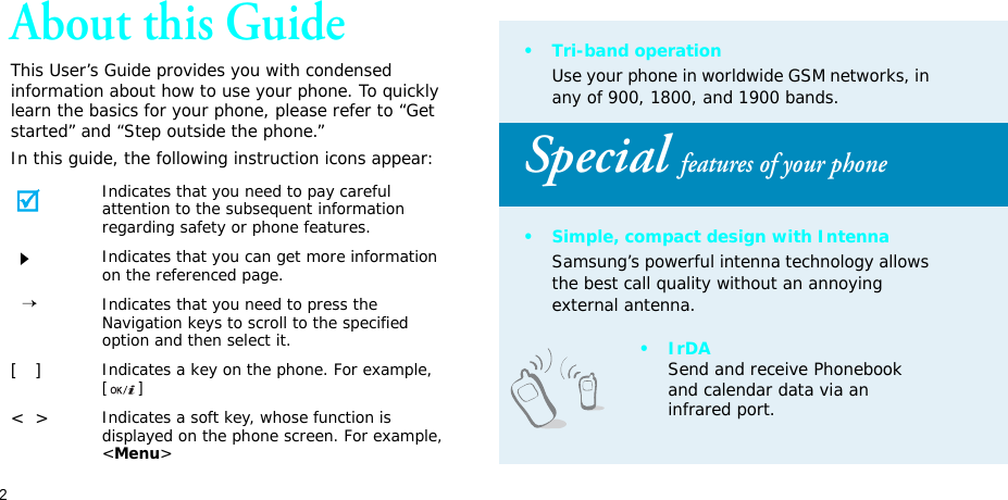 2About this GuideThis User’s Guide provides you with condensed information about how to use your phone. To quickly learn the basics for your phone, please refer to “Get started” and “Step outside the phone.”In this guide, the following instruction icons appear:Indicates that you need to pay careful attention to the subsequent information regarding safety or phone features.Indicates that you can get more information on the referenced page.  →Indicates that you need to press the Navigation keys to scroll to the specified option and then select it.[   ]Indicates a key on the phone. For example, []&lt;  &gt;Indicates a soft key, whose function is displayed on the phone screen. For example, &lt;Menu&gt;•Tri-band operationUse your phone in worldwide GSM networks, in any of 900, 1800, and 1900 bands.Special features of your phone• Simple, compact design with IntennaSamsung’s powerful intenna technology allows the best call quality without an annoying external antenna.•IrDASend and receive Phonebook and calendar data via an infrared port.