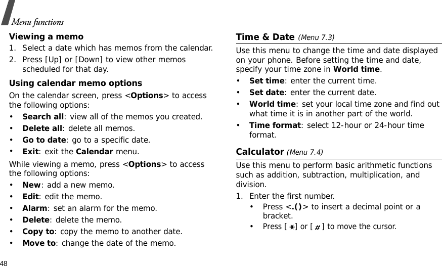 48Menu functionsViewing a memo1. Select a date which has memos from the calendar.2. Press [Up] or [Down] to view other memos scheduled for that day.Using calendar memo optionsOn the calendar screen, press &lt;Options&gt; to access the following options:•Search all: view all of the memos you created. •Delete all: delete all memos.•Go to date: go to a specific date.•Exit: exit the Calendar menu.While viewing a memo, press &lt;Options&gt; to access the following options:•New: add a new memo.•Edit: edit the memo.•Alarm: set an alarm for the memo.•Delete: delete the memo.•Copy to: copy the memo to another date.•Move to: change the date of the memo.Time &amp; Date(Menu 7.3)Use this menu to change the time and date displayed on your phone. Before setting the time and date, specify your time zone in World time. •Set time: enter the current time.•Set date: enter the current date.•World time: set your local time zone and find out what time it is in another part of the world.•Time format: select 12-hour or 24-hour time format.Calculator (Menu 7.4)Use this menu to perform basic arithmetic functions such as addition, subtraction, multiplication, and division.1. Enter the first number. •Press &lt;.()&gt; to insert a decimal point or a bracket. •Press [] or [ ] to move the cursor.