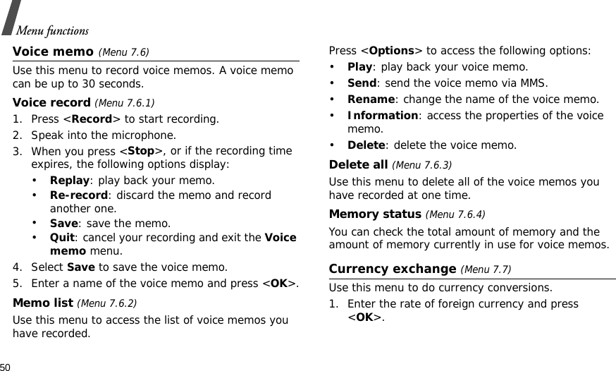 50Menu functionsVoice memo(Menu 7.6)Use this menu to record voice memos. A voice memo can be up to 30 seconds.Voice record (Menu 7.6.1)1. Press &lt;Record&gt; to start recording. 2. Speak into the microphone.3. When you press &lt;Stop&gt;, or if the recording time expires, the following options display:•Replay: play back your memo.•Re-record: discard the memo and record another one.•Save: save the memo.•Quit: cancel your recording and exit the Voice memo menu.4. Select Save to save the voice memo.5. Enter a name of the voice memo and press &lt;OK&gt;.Memo list (Menu 7.6.2)Use this menu to access the list of voice memos you have recorded.Press &lt;Options&gt; to access the following options:•Play: play back your voice memo.•Send: send the voice memo via MMS.•Rename: change the name of the voice memo.•Information: access the properties of the voice memo.•Delete: delete the voice memo.Delete all (Menu 7.6.3)Use this menu to delete all of the voice memos you have recorded at one time.Memory status (Menu 7.6.4)You can check the total amount of memory and the amount of memory currently in use for voice memos. Currency exchange (Menu 7.7)Use this menu to do currency conversions.1. Enter the rate of foreign currency and press &lt;OK&gt;.