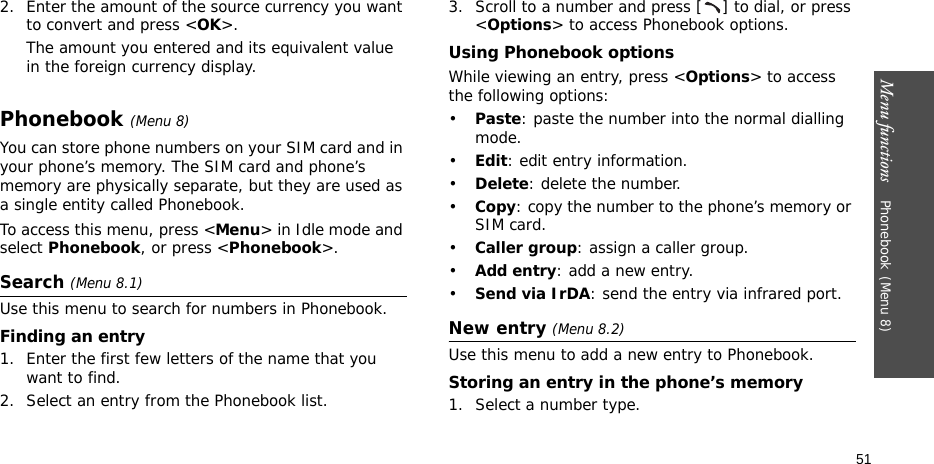 Menu functions    Phonebook(Menu 8)512. Enter the amount of the source currency you want to convert and press &lt;OK&gt;. The amount you entered and its equivalent value in the foreign currency display.Phonebook(Menu 8)You can store phone numbers on your SIM card and in your phone’s memory. The SIM card and phone’s memory are physically separate, but they are used as a single entity called Phonebook.To access this menu, press &lt;Menu&gt; in Idle mode and select Phonebook, or press &lt;Phonebook&gt;.Search (Menu 8.1)Use this menu to search for numbers in Phonebook.Finding an entry1. Enter the first few letters of the name that you want to find.2. Select an entry from the Phonebook list.3. Scroll to a number and press [ ] to dial, or press &lt;Options&gt; to access Phonebook options.Using Phonebook optionsWhile viewing an entry, press &lt;Options&gt; to access the following options:•Paste: paste the number into the normal dialling mode.•Edit: edit entry information.•Delete: delete the number.•Copy: copy the number to the phone’s memory or SIM card.•Caller group: assign a caller group.•Add entry: add a new entry.•Send via IrDA: send the entry via infrared port.New entry (Menu 8.2)Use this menu to add a new entry to Phonebook.Storing an entry in the phone’s memory1. Select a number type.