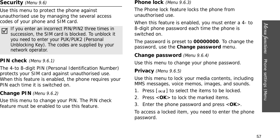 Menu functions    Phone settings(Menu 57Security (Menu 9.6)Use this menu to protect the phone against unauthorised use by managing the several access codes of your phone and SIM card.PIN check(Menu 9.6.1)The 4-to 8-digit PIN (Personal Identification Number) protects your SIM card against unauthorised use. When this feature is enabled, the phone requires your PIN each time it is switched on.Change PIN (Menu 9.6.2)Use this menu to change your PIN. The PIN check feature must be enabled to use this feature.Phone lock(Menu 9.6.3)The Phone lock feature locks the phone from unauthorised use. When this feature is enabled, you must enter a 4- to 8-digit phone password each time the phone is switched on.The password is preset to 00000000. To change the password, use the Change password menu.Change password (Menu 9.6.4)Use this menu to change your phone password.Privacy (Menu 9.6.5)Use this menu to lock your media contents, including MMS messages, voice memos, images, and sounds. 1. Press [ ] to select the items to be locked. 2. Press &lt;OK&gt; to lock the marked items.3. Enter the phone password and press &lt;OK&gt;.To access a locked item, you need to enter the phone password.If you enter an incorrect PIN/PIN2 three times in succession, the SIM card is blocked. To unblock it you need to enter your PUK/PUK2 (Personal Unblocking Key). The codes are supplied by your network operator.