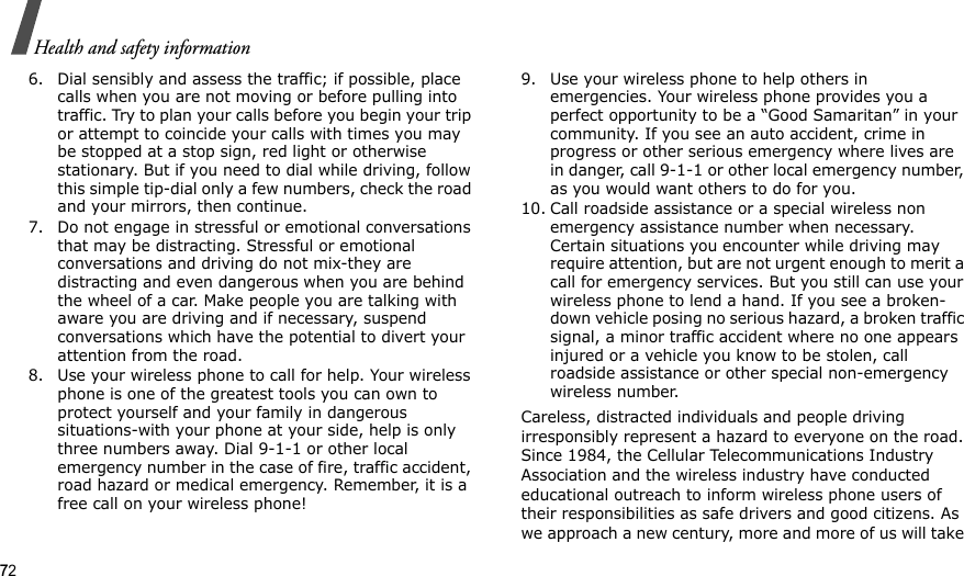 72Health and safety information6. Dial sensibly and assess the traffic; if possible, place calls when you are not moving or before pulling into traffic. Try to plan your calls before you begin your trip or attempt to coincide your calls with times you may be stopped at a stop sign, red light or otherwise stationary. But if you need to dial while driving, follow this simple tip-dial only a few numbers, check the road and your mirrors, then continue.7. Do not engage in stressful or emotional conversations that may be distracting. Stressful or emotional conversations and driving do not mix-they are distracting and even dangerous when you are behind the wheel of a car. Make people you are talking with aware you are driving and if necessary, suspend conversations which have the potential to divert your attention from the road.8. Use your wireless phone to call for help. Your wireless phone is one of the greatest tools you can own to protect yourself and your family in dangerous situations-with your phone at your side, help is only three numbers away. Dial 9-1-1 or other local emergency number in the case of fire, traffic accident, road hazard or medical emergency. Remember, it is a free call on your wireless phone!9. Use your wireless phone to help others in emergencies. Your wireless phone provides you a perfect opportunity to be a “Good Samaritan” in your community. If you see an auto accident, crime in progress or other serious emergency where lives are in danger, call 9-1-1 or other local emergency number, as you would want others to do for you.10. Call roadside assistance or a special wireless non emergency assistance number when necessary. Certain situations you encounter while driving may require attention, but are not urgent enough to merit a call for emergency services. But you still can use your wireless phone to lend a hand. If you see a broken-down vehicle posing no serious hazard, a broken traffic signal, a minor traffic accident where no one appears injured or a vehicle you know to be stolen, call roadside assistance or other special non-emergency wireless number.Careless, distracted individuals and people driving irresponsibly represent a hazard to everyone on the road. Since 1984, the Cellular Telecommunications Industry Association and the wireless industry have conducted educational outreach to inform wireless phone users of their responsibilities as safe drivers and good citizens. As we approach a new century, more and more of us will take 