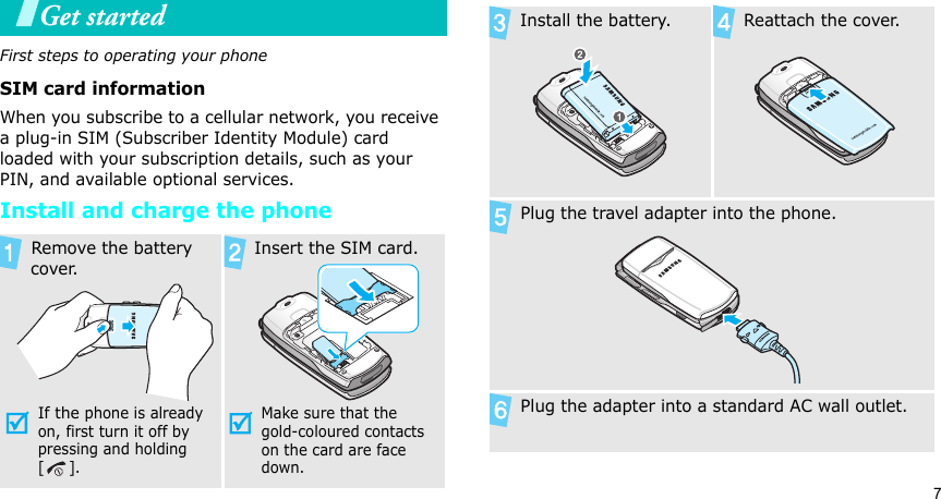 7Get startedFirst steps to operating your phoneSIM card informationWhen you subscribe to a cellular network, you receive a plug-in SIM (Subscriber Identity Module) card loaded with your subscription details, such as your PIN, and available optional services.Install and charge the phone Remove the battery cover.If the phone is already on, first turn it off by pressing and holding   []. Insert the SIM card.Make sure that the gold-coloured contacts on the card are face down. Install the battery.  Reattach the cover. Plug the travel adapter into the phone. Plug the adapter into a standard AC wall outlet.