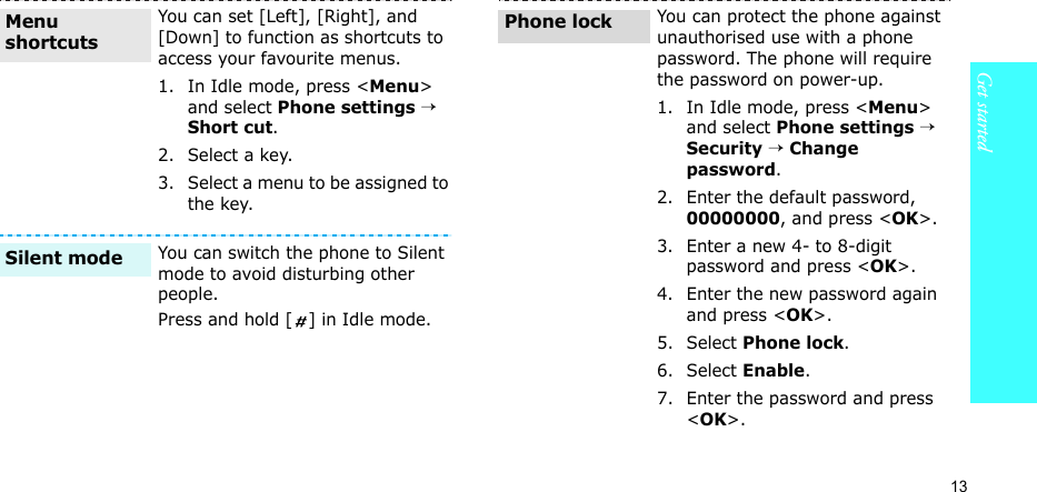 13Get startedYou can set [Left], [Right], and [Down] to function as shortcuts to access your favourite menus.1. In Idle mode, press &lt;Menu&gt; and select Phone settings → Short cut.2. Select a key.3. Select a menu to be assigned to the key.You can switch the phone to Silent mode to avoid disturbing other people.Press and hold [ ] in Idle mode.Menu shortcutsSilent modeYou can protect the phone against unauthorised use with a phone password. The phone will require the password on power-up.1. In Idle mode, press &lt;Menu&gt; and select Phone settings → Security → Change password.2. Enter the default password, 00000000, and press &lt;OK&gt;.3. Enter a new 4- to 8-digit password and press &lt;OK&gt;.4. Enter the new password again and press &lt;OK&gt;.5. Select Phone lock.6. Select Enable.7. Enter the password and press &lt;OK&gt;.Phone lock