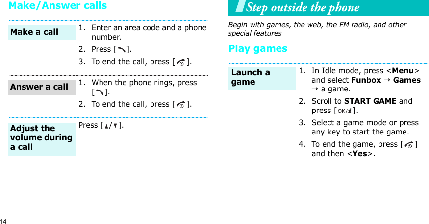 14Make/Answer callsStep outside the phoneBegin with games, the web, the FM radio, and other special featuresPlay games1. Enter an area code and a phone number.2. Press [ ].3. To end the call, press [ ].1. When the phone rings, press [].2. To end the call, press [ ].Press [ / ].Make a callAnswer a callAdjust the volume during a call1. In Idle mode, press &lt;Menu&gt; and select Funbox → Games → a game.2. Scroll to START GAME and press [ ].3. Select a game mode or press any key to start the game.4. To end the game, press [ ] and then &lt;Yes&gt;.Launch a game