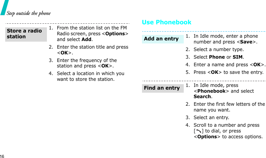 16Step outside the phoneUse Phonebook1. From the station list on the FM Radio screen, press &lt;Options&gt; and select Add.2. Enter the station title and press &lt;OK&gt;.3. Enter the frequency of the station and press &lt;OK&gt;.4. Select a location in which you want to store the station.Store a radio station1. In Idle mode, enter a phone number and press &lt;Save&gt;.2. Select a number type. 3. Select Phone or SIM.4. Enter a name and press &lt;OK&gt;.5. Press &lt;OK&gt; to save the entry.1. In Idle mode, press &lt;Phonebook&gt; and select Search.2. Enter the first few letters of the name you want.3. Select an entry.4. Scroll to a number and press [ ] to dial, or press &lt;Options&gt; to access options.Add an entryFind an entry