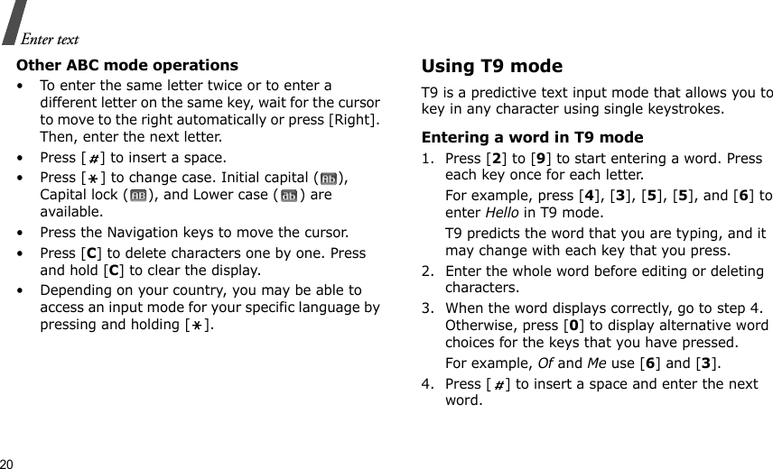 20Enter textOther ABC mode operations• To enter the same letter twice or to enter a different letter on the same key, wait for the cursor to move to the right automatically or press [Right]. Then, enter the next letter.• Press [ ] to insert a space.• Press [ ] to change case. Initial capital ( ), Capital lock ( ), and Lower case ( ) are available.• Press the Navigation keys to move the cursor. •Press [C] to delete characters one by one. Press and hold [C] to clear the display.• Depending on your country, you may be able to access an input mode for your specific language by pressing and holding [ ].Using T9 modeT9 is a predictive text input mode that allows you to key in any character using single keystrokes.Entering a word in T9 mode1. Press [2] to [9] to start entering a word. Press each key once for each letter. For example, press [4], [3], [5], [5], and [6] to enter Hello in T9 mode. T9 predicts the word that you are typing, and it may change with each key that you press.2. Enter the whole word before editing or deleting characters.3. When the word displays correctly, go to step 4. Otherwise, press [0] to display alternative word choices for the keys that you have pressed. For example, Of and Me use [6] and [3].4. Press [ ] to insert a space and enter the next word.