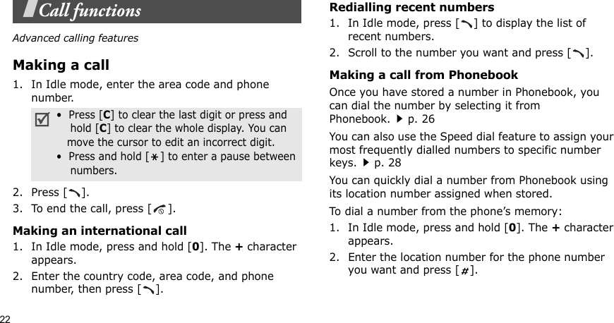 22Call functionsAdvanced calling featuresMaking a call1. In Idle mode, enter the area code and phone number.2. Press [ ].3. To end the call, press [ ].Making an international call1. In Idle mode, press and hold [0]. The + character appears.2. Enter the country code, area code, and phone number, then press [ ].Redialling recent numbers1. In Idle mode, press [ ] to display the list of recent numbers.2. Scroll to the number you want and press [ ].Making a call from PhonebookOnce you have stored a number in Phonebook, you can dial the number by selecting it from Phonebook.p. 26You can also use the Speed dial feature to assign your most frequently dialled numbers to specific number keys.p. 28You can quickly dial a number from Phonebook using its location number assigned when stored.To dial a number from the phone’s memory:1. In Idle mode, press and hold [0]. The + character appears.2. Enter the location number for the phone number you want and press [ ].•  Press [C] to clear the last digit or press and    hold [C] to clear the whole display. You can   move the cursor to edit an incorrect digit.•  Press and hold [ ] to enter a pause between    numbers.