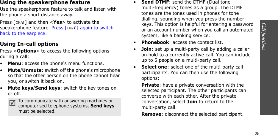 Call functions   25Using the speakerphone featureUse the speakerphone feature to talk and listen with the phone a short distance away.Press [ ] and then &lt;Yes&gt; to activate the speakerphone feature. Press [ ] again to switch back to the earpiece.Using In-call optionsPress &lt;Options&gt; to access the following options during a call:•Menu: access the phone&apos;s menu functions.•Mute/Unmute: switch off the phone&apos;s microphone so that the other person on the phone cannot hear you, or switch it back on.•Mute keys/Send keys: switch the key tones on or off.•Send DTMF: send the DTMF (Dual tone multi-frequency) tones as a group. The DTMF tones are the tones used in phones for tone dialling, sounding when you press the number keys. This option is helpful for entering a password or an account number when you call an automated system, like a banking service.•Phonebook: access the contact list.•Join: set up a multi-party call by adding a caller on hold to a currently active call. You can include up to 5 people on a multi-party call.•Select one: select one of the multi-party call participants. You can then use the following options:Private: have a private conversation with the selected participant. The other participants can converse with each other. After the private conversation, select Join to return to the multi-party call.Remove: disconnect the selected participant.To communicate with answering machines or computerised telephone systems, Send keys must be selected.