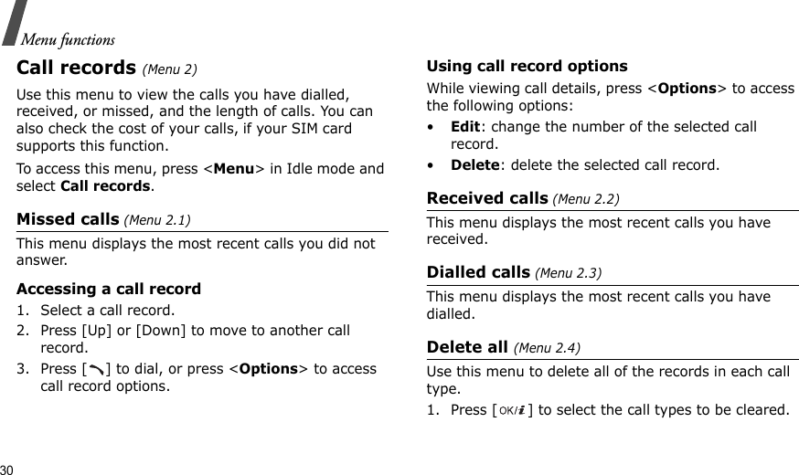 30Menu functionsCall records(Menu 2)Use this menu to view the calls you have dialled, received, or missed, and the length of calls. You can also check the cost of your calls, if your SIM card supports this function.To access this menu, press &lt;Menu&gt; in Idle mode and select Call records.Missed calls (Menu 2.1)This menu displays the most recent calls you did not answer.Accessing a call record1. Select a call record.2. Press [Up] or [Down] to move to another call record.3. Press [ ] to dial, or press &lt;Options&gt; to access call record options.Using call record optionsWhile viewing call details, press &lt;Options&gt; to access the following options:•Edit: change the number of the selected call record.•Delete: delete the selected call record.Received calls (Menu 2.2) This menu displays the most recent calls you have received. Dialled calls (Menu 2.3)This menu displays the most recent calls you have dialled.Delete all (Menu 2.4) Use this menu to delete all of the records in each call type.1. Press [ ] to select the call types to be cleared. 
