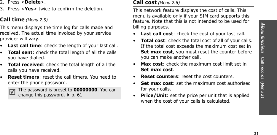 Menu functions   Call records(Menu 2)312. Press &lt;Delete&gt;. 3. Press &lt;Yes&gt; twice to confirm the deletion.Call time (Menu 2.5) This menu displays the time log for calls made and received. The actual time invoiced by your service provider will vary.•Last call time: check the length of your last call.•Total sent: check the total length of all the calls you have dialled.•Total received: check the total length of all the calls you have received.•Reset timers: reset the call timers. You need to enter the phone password.Call cost (Menu 2.6) This network feature displays the cost of calls. This menu is available only if your SIM card supports this feature. Note that this is not intended to be used for billing purposes.•Last call cost: check the cost of your last call.•Total cost: check the total cost of all of your calls. If the total cost exceeds the maximum cost set in Set max cost, you must reset the counter before you can make another call.•Max cost: check the maximum cost limit set in Set max cost.•Reset counters: reset the cost counters. •Set max cost: set the maximum cost authorised for your calls. •Price/Unit: set the price per unit that is applied when the cost of your calls is calculated. The password is preset to 00000000. You can change this password.p. 61