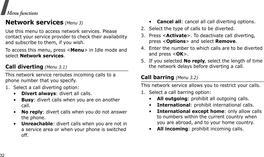 32Menu functionsNetwork services (Menu 3)Use this menu to access network services. Please contact your service provider to check their availability and subscribe to them, if you wish.To access this menu, press &lt;Menu&gt; in Idle mode and select Network services.Call diverting (Menu 3.1)This network service reroutes incoming calls to a phone number that you specify.1. Select a call diverting option:•Divert always: divert all calls.•Busy: divert calls when you are on another call.•No reply: divert calls when you do not answer the phone.•Unreachable: divert calls when you are not in a service area or when your phone is switched off.•Cancel all: cancel all call diverting options.2. Select the type of calls to be diverted.3. Press &lt;Activate&gt;. To deactivate call diverting, press &lt;Options&gt; and select Remove.4. Enter the number to which calls are to be diverted and press &lt;OK&gt;.5. If you selected No reply, select the length of time the network delays before diverting a call.Call barring (Menu 3.2)This network service allows you to restrict your calls.1. Select a call barring option:•All outgoing: prohibit all outgoing calls.•International: prohibit international calls.•International except home: only allow calls to numbers within the current country when you are abroad, and to your home country.•All incoming: prohibit incoming calls.