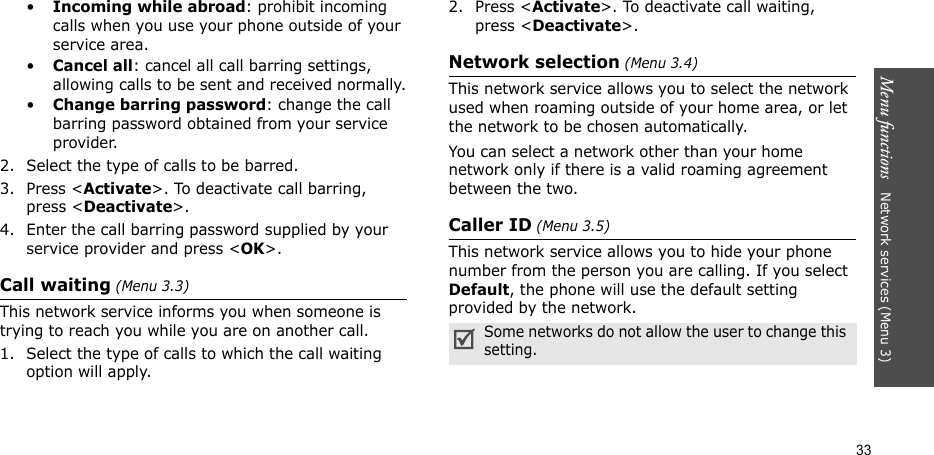 Menu functions   Network services (Menu 3)33•Incoming while abroad: prohibit incoming calls when you use your phone outside of your service area.•Cancel all: cancel all call barring settings, allowing calls to be sent and received normally.•Change barring password: change the call barring password obtained from your service provider.2. Select the type of calls to be barred. 3. Press &lt;Activate&gt;. To deactivate call barring, press &lt;Deactivate&gt;.4. Enter the call barring password supplied by your service provider and press &lt;OK&gt;.Call waiting (Menu 3.3)This network service informs you when someone is trying to reach you while you are on another call.1. Select the type of calls to which the call waiting option will apply.2. Press &lt;Activate&gt;. To deactivate call waiting, press &lt;Deactivate&gt;. Network selection (Menu 3.4)This network service allows you to select the network used when roaming outside of your home area, or let the network to be chosen automatically.You can select a network other than your home network only if there is a valid roaming agreement between the two.Caller ID (Menu 3.5)This network service allows you to hide your phone number from the person you are calling. If you select Default, the phone will use the default setting provided by the network.Some networks do not allow the user to change this setting.
