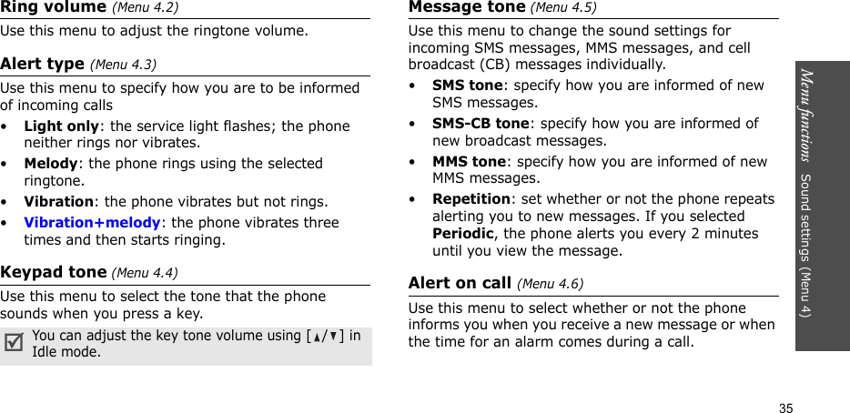 Menu functions   Sound settings(Menu 4)35Ring volume (Menu 4.2)Use this menu to adjust the ringtone volume.Alert type (Menu 4.3)Use this menu to specify how you are to be informed of incoming calls•Light only: the service light flashes; the phone neither rings nor vibrates.•Melody: the phone rings using the selected ringtone.•Vibration: the phone vibrates but not rings.•Vibration+melody: the phone vibrates three times and then starts ringing.Keypad tone (Menu 4.4)Use this menu to select the tone that the phone sounds when you press a key.Message tone (Menu 4.5)Use this menu to change the sound settings for incoming SMS messages, MMS messages, and cell broadcast (CB) messages individually. •SMS tone: specify how you are informed of new SMS messages.•SMS-CB tone: specify how you are informed of new broadcast messages.•MMS tone: specify how you are informed of new MMS messages.•Repetition: set whether or not the phone repeats alerting you to new messages. If you selected Periodic, the phone alerts you every 2 minutes until you view the message.Alert on call (Menu 4.6)Use this menu to select whether or not the phone informs you when you receive a new message or when the time for an alarm comes during a call.You can adjust the key tone volume using [/] in Idle mode.