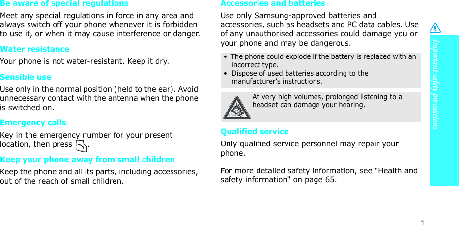 Important safety precautions1Be aware of special regulationsMeet any special regulations in force in any area and always switch off your phone whenever it is forbidden to use it, or when it may cause interference or danger.Water resistanceYour phone is not water-resistant. Keep it dry. Sensible useUse only in the normal position (held to the ear). Avoid unnecessary contact with the antenna when the phone is switched on.Emergency callsKey in the emergency number for your present location, then press  .Keep your phone away from small children Keep the phone and all its parts, including accessories, out of the reach of small children.Accessories and batteriesUse only Samsung-approved batteries and accessories, such as headsets and PC data cables. Use of any unauthorised accessories could damage you or your phone and may be dangerous.Qualified serviceOnly qualified service personnel may repair your phone.For more detailed safety information, see &quot;Health and safety information&quot; on page 65.•  The phone could explode if the battery is replaced with an incorrect type.•  Dispose of used batteries according to the    manufacturer’s instructions.At very high volumes, prolonged listening to a headset can damage your hearing.