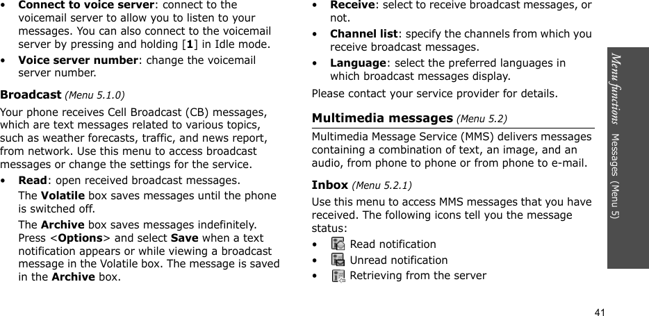 Menu functions   Messages(Menu 5)41•Connect to voice server: connect to the voicemail server to allow you to listen to your messages. You can also connect to the voicemail server by pressing and holding [1] in Idle mode.•Voice server number: change the voicemail server number.Broadcast (Menu 5.1.0)Your phone receives Cell Broadcast (CB) messages, which are text messages related to various topics, such as weather forecasts, traffic, and news report, from network. Use this menu to access broadcast messages or change the settings for the service.•Read: open received broadcast messages.The Volatile box saves messages until the phone is switched off.The Archive box saves messages indefinitely. Press &lt;Options&gt; and select Save when a text notification appears or while viewing a broadcast message in the Volatile box. The message is saved in the Archive box.  •Receive: select to receive broadcast messages, or not.•Channel list: specify the channels from which you receive broadcast messages.•Language: select the preferred languages in which broadcast messages display.Please contact your service provider for details.Multimedia messages (Menu 5.2)Multimedia Message Service (MMS) delivers messages containing a combination of text, an image, and an audio, from phone to phone or from phone to e-mail.Inbox (Menu 5.2.1)Use this menu to access MMS messages that you have received. The following icons tell you the message status:•  Read notification•  Unread notification•  Retrieving from the server