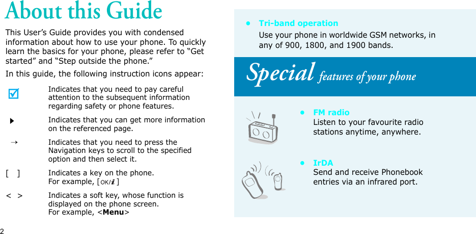 2About this GuideThis User’s Guide provides you with condensed information about how to use your phone. To quickly learn the basics for your phone, please refer to “Get started” and “Step outside the phone.”In this guide, the following instruction icons appear:Indicates that you need to pay careful attention to the subsequent information regarding safety or phone features.Indicates that you can get more information on the referenced page.  →Indicates that you need to press the Navigation keys to scroll to the specified option and then select it.[   ]Indicates a key on the phone. For example, []&lt;  &gt;Indicates a soft key, whose function is displayed on the phone screen. For example, &lt;Menu&gt;•Tri-band operationUse your phone in worldwide GSM networks, in any of 900, 1800, and 1900 bands.Special features of your phone•FM radioListen to your favourite radio stations anytime, anywhere.•IrDASend and receive Phonebook entries via an infrared port.