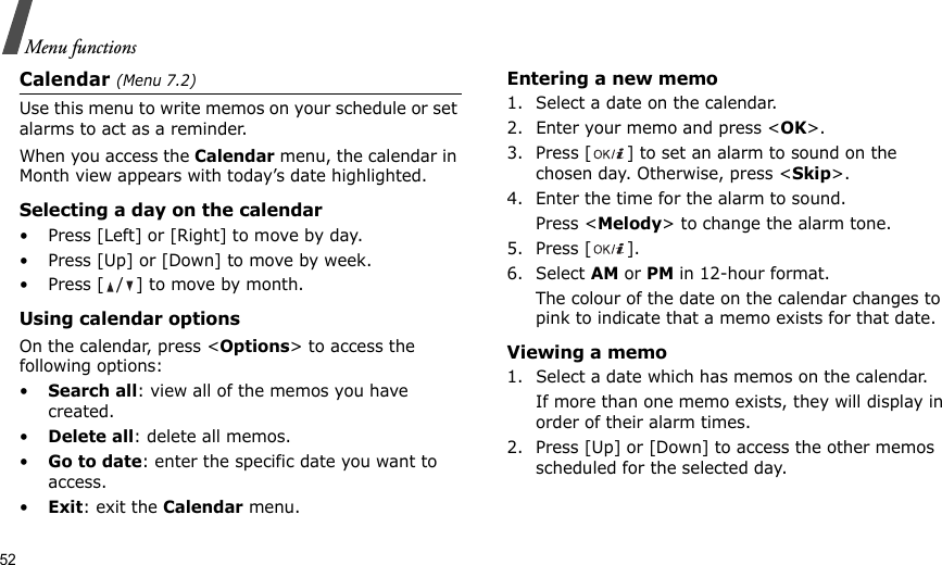 52Menu functionsCalendar (Menu 7.2)Use this menu to write memos on your schedule or set alarms to act as a reminder.When you access the Calendar menu, the calendar in Month view appears with today’s date highlighted.Selecting a day on the calendar• Press [Left] or [Right] to move by day.• Press [Up] or [Down] to move by week.• Press [ / ] to move by month.Using calendar optionsOn the calendar, press &lt;Options&gt; to access the following options:•Search all: view all of the memos you have created. •Delete all: delete all memos.•Go to date: enter the specific date you want to access.•Exit: exit the Calendar menu.Entering a new memo1. Select a date on the calendar.2. Enter your memo and press &lt;OK&gt;.3. Press [ ] to set an alarm to sound on the chosen day. Otherwise, press &lt;Skip&gt;.4. Enter the time for the alarm to sound.Press &lt;Melody&gt; to change the alarm tone.5. Press [ ].6. Select AM or PM in 12-hour format.The colour of the date on the calendar changes to pink to indicate that a memo exists for that date.Viewing a memo1. Select a date which has memos on the calendar. If more than one memo exists, they will display in order of their alarm times.2. Press [Up] or [Down] to access the other memos scheduled for the selected day.