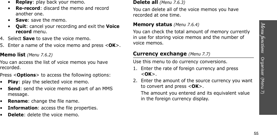 Menu functions   Organiser(Menu 7)55•Replay: play back your memo.•Re-record: discard the memo and record another one.•Save: save the memo.•Quit: cancel your recording and exit the Voice record menu.4. Select Save to save the voice memo.5. Enter a name of the voice memo and press &lt;OK&gt;.Memo list (Menu 7.6.2)You can access the list of voice memos you have recorded.Press &lt;Options&gt; to access the following options:•Play: play the selected voice memo.•Send: send the voice memo as part of an MMS message.•Rename: change the file name.•Information: access the file properties.•Delete: delete the voice memo.Delete all (Menu 7.6.3)You can delete all of the voice memos you have recorded at one time.Memory status (Menu 7.6.4)You can check the total amount of memory currently in use for storing voice memos and the number of voice memos.Currency exchange (Menu 7.7)Use this menu to do currency conversions.1. Enter the rate of foreign currency and press &lt;OK&gt;.2. Enter the amount of the source currency you want to convert and press &lt;OK&gt;. The amount you entered and its equivalent value in the foreign currency display.